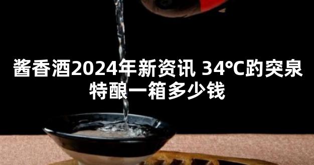 酱香酒2024年新资讯 34℃趵突泉特酿一箱多少钱